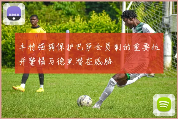 丰特强调保护巴萨会员制的重要性并警惕马德里潜在威胁