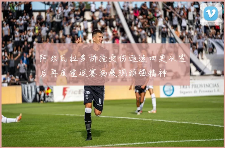 阿尔瓦拉多拼抢受伤迅速回更衣室后再度重返赛场展现顽强精神