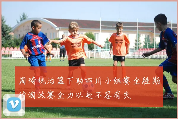 周琦统治篮下助四川小组赛全胜期待淘汰赛全力以赴不容有失