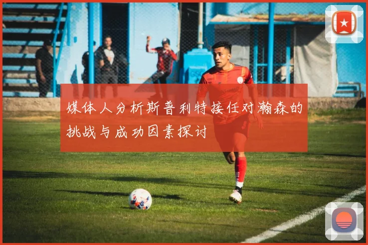 媒体人分析斯普利特接任对瀚森的挑战与成功因素探讨
