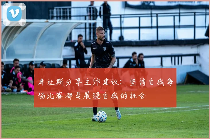 库杜斯分享主帅建议：坚持自我每场比赛都是展现自我的机会