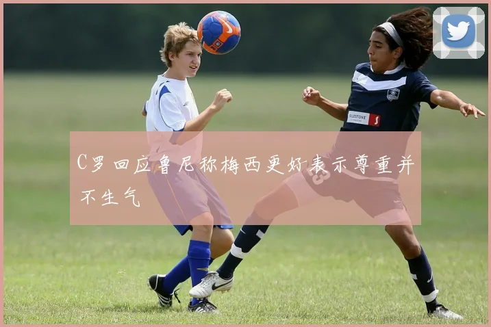 C罗回应鲁尼称梅西更好表示尊重并不生气