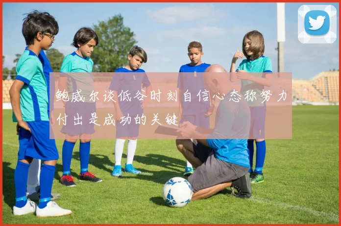 鲍威尔谈低谷时刻自信心态称努力付出是成功的关键