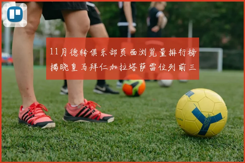 11月德转俱乐部页面浏览量排行榜揭晓皇马拜仁加拉塔萨雷位列前三