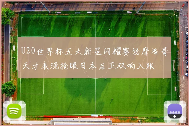 U20世界杯五大新星闪耀赛场摩洛哥天才表现抢眼日本后卫双响入账