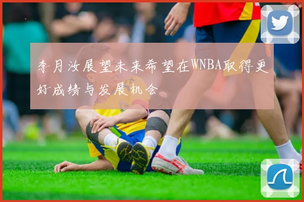 李月汝展望未来希望在WNBA取得更好成绩与发展机会