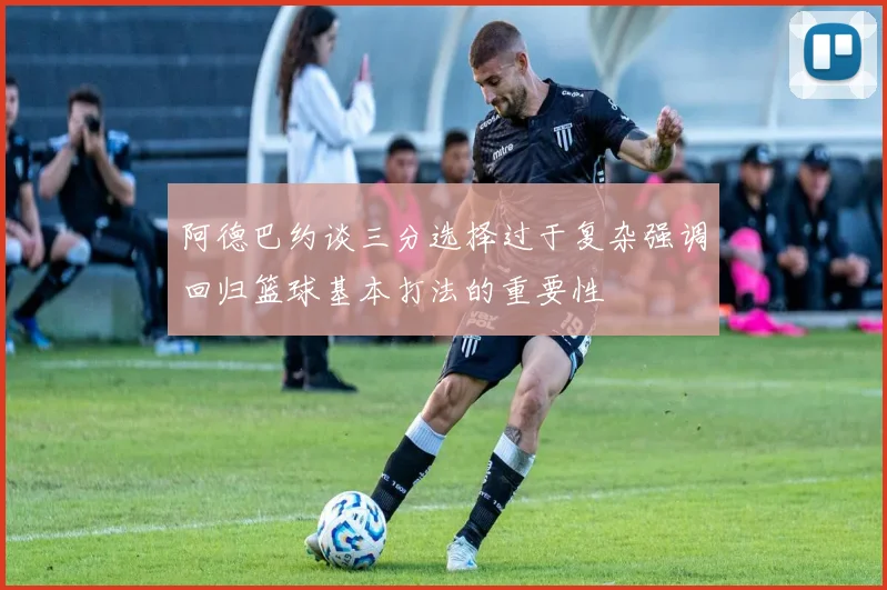 阿德巴约谈三分选择过于复杂强调回归篮球基本打法的重要性