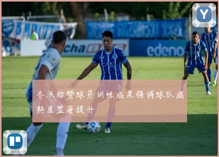 齐沃称赞球员训练成果强调球队成熟度显著提升