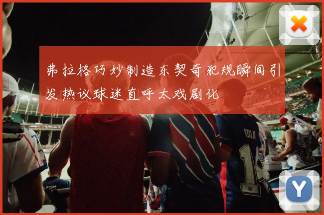 弗拉格巧妙制造东契奇犯规瞬间引发热议球迷直呼太戏剧化