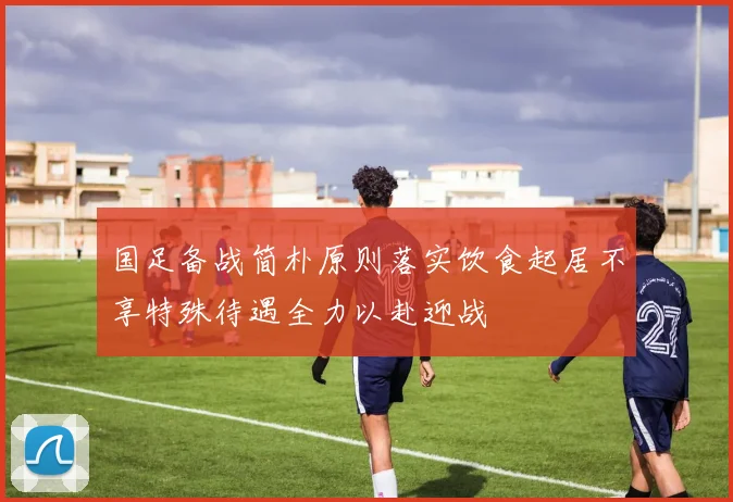 国足备战简朴原则落实饮食起居不享特殊待遇全力以赴迎战