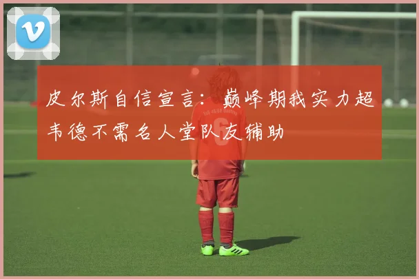 皮尔斯自信宣言：巅峰期我实力超韦德不需名人堂队友辅助