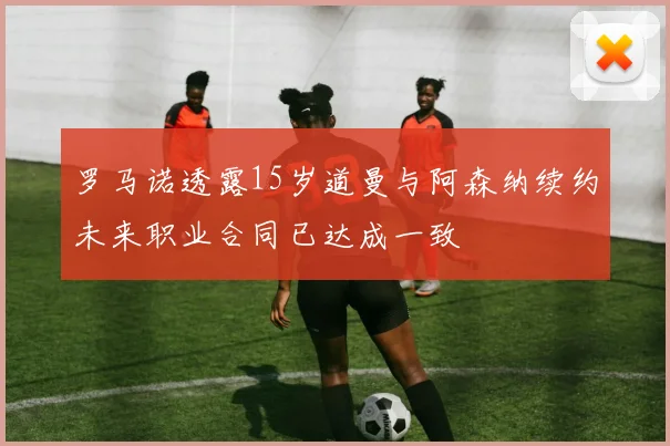 罗马诺透露15岁道曼与阿森纳续约未来职业合同已达成一致