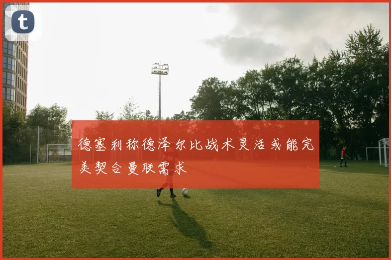 德塞利称德泽尔比战术灵活或能完美契合曼联需求