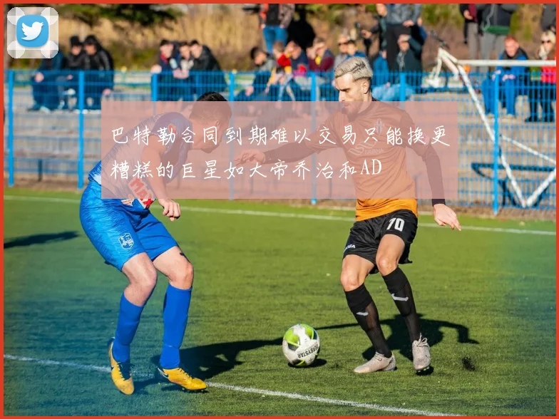 巴特勒合同到期难以交易只能换更糟糕的巨星如大帝乔治和AD