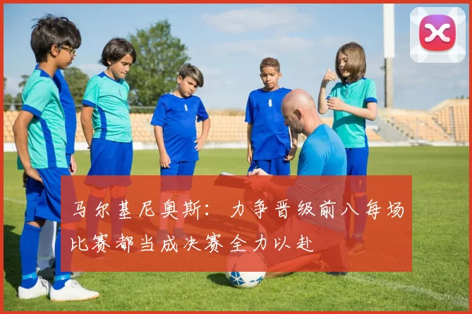 马尔基尼奥斯：力争晋级前八每场比赛都当成决赛全力以赴