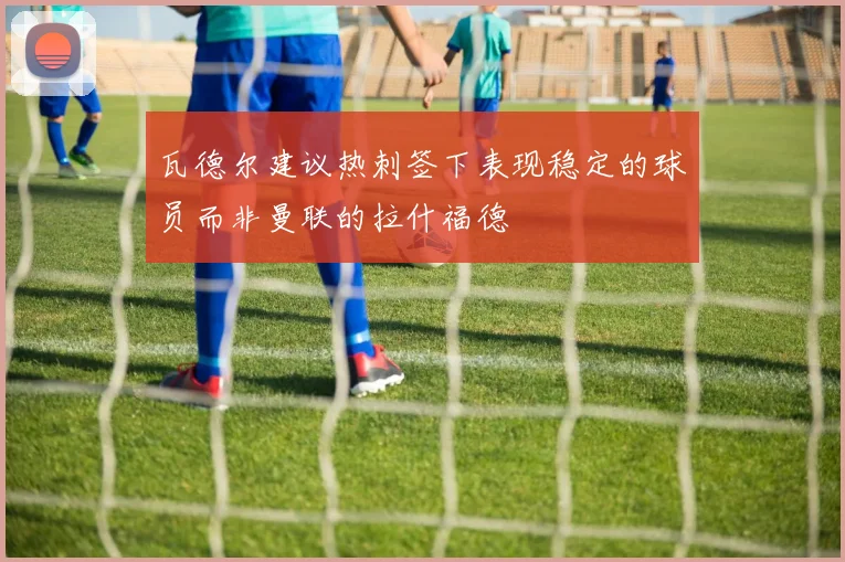 瓦德尔建议热刺签下表现稳定的球员而非曼联的拉什福德