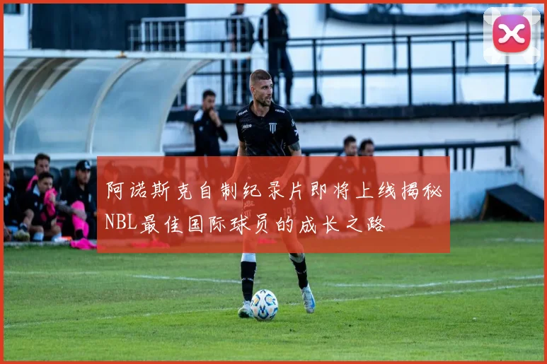 阿诺斯克自制纪录片即将上线揭秘NBL最佳国际球员的成长之路