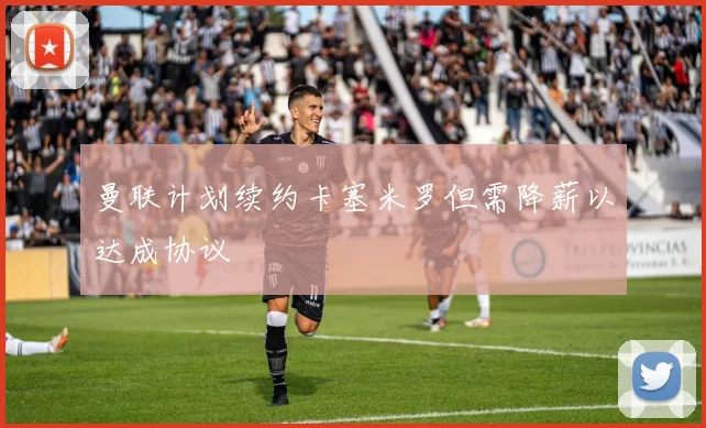 曼联计划续约卡塞米罗但需降薪以达成协议