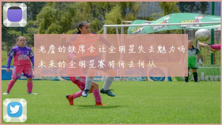 老詹的缺席会让全明星失去魅力吗未来的全明星赛将何去何从