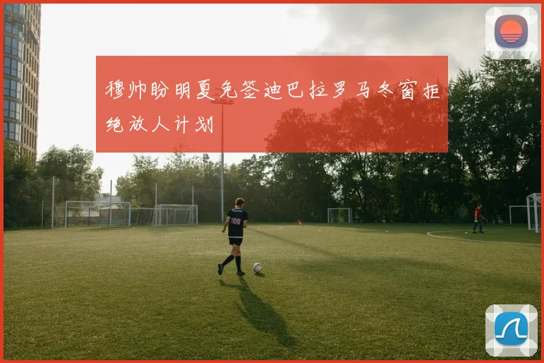穆帅盼明夏免签迪巴拉罗马冬窗拒绝放人计划