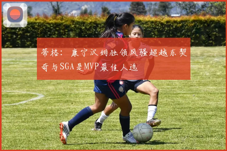 蒂格：康宁汉姆独领风骚超越东契奇与SGA是MVP最佳人选