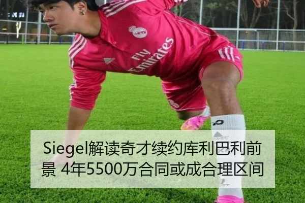 Siegel解读奇才续约库利巴利前景 4年5500万合同或成合理区间(LDSPORTS)